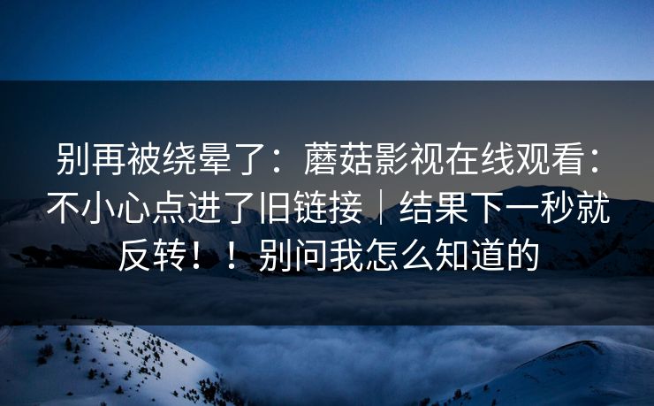 别再被绕晕了:蘑菇影视在线观看:不小心点进了旧链接|结果下一秒就反转!!别问我怎么知道的 别再被绕晕了:蘑菇影视在线观看:不小心点进了旧链接|结果下一秒就反转!!别问我怎么知道的