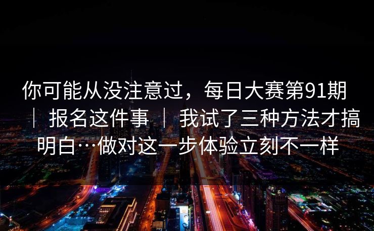 你可能从没注意过，每日大赛第91期 ｜ 报名这件事 ｜ 我试了三种方法才搞明白…做对这一步体验立刻不一样