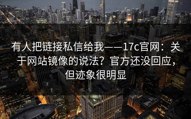 有人把链接私信给我——17c官网：关于网站镜像的说法？官方还没回应，但迹象很明显