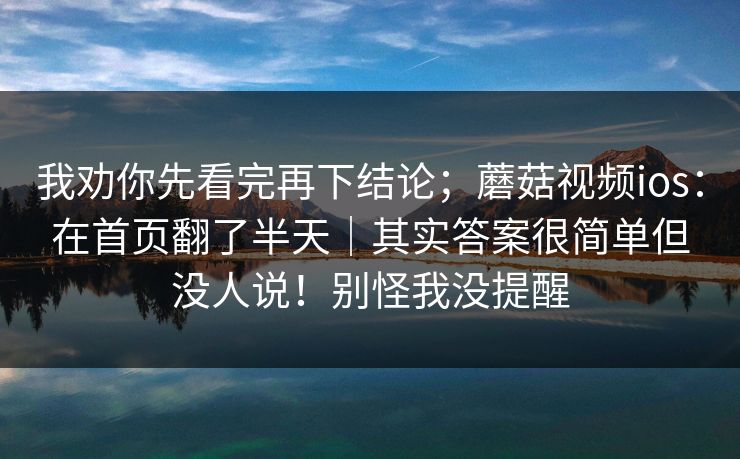我劝你先看完再下结论；蘑菇视频ios：在首页翻了半天｜其实答案很简单但没人说！别怪我没提醒
