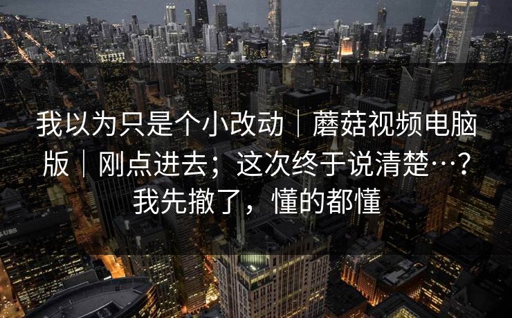 我以为只是个小改动｜蘑菇视频电脑版｜刚点进去；这次终于说清楚…？我先撤了，懂的都懂