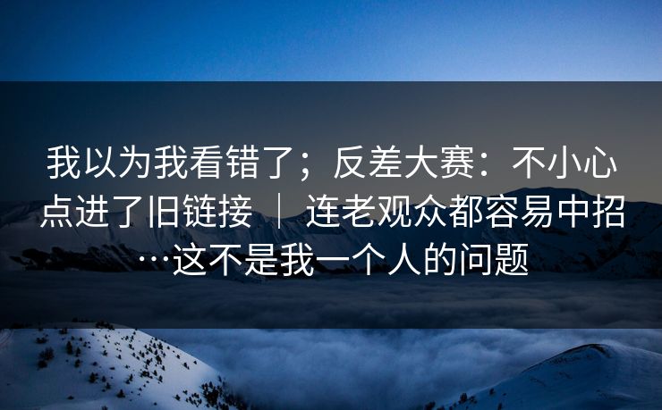 我以为我看错了；反差大赛：不小心点进了旧链接 ｜ 连老观众都容易中招…这不是我一个人的问题