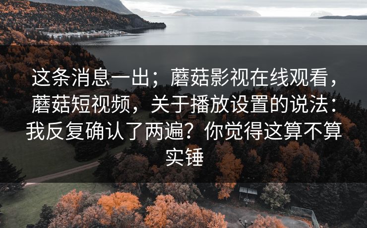 这条消息一出；蘑菇影视在线观看，蘑菇短视频，关于播放设置的说法：我反复确认了两遍？你觉得这算不算实锤