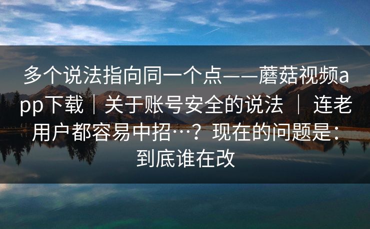 多个说法指向同一个点——蘑菇视频app下载｜关于账号安全的说法 ｜ 连老用户都容易中招…？现在的问题是：到底谁在改