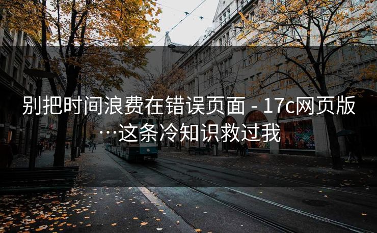 别把时间浪费在错误页面 - 17c网页版…这条冷知识救过我