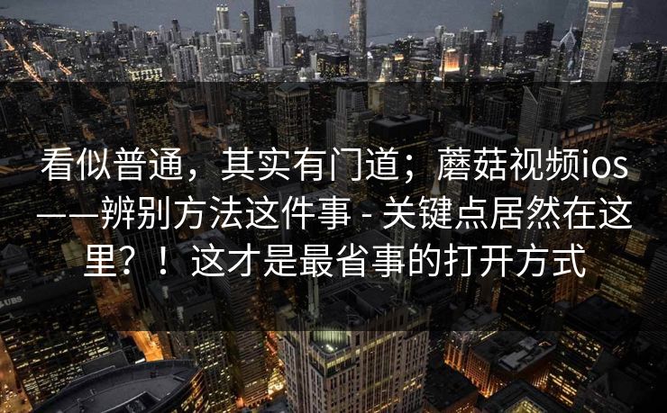 看似普通，其实有门道；蘑菇视频ios——辨别方法这件事 - 关键点居然在这里？！这才是最省事的打开方式