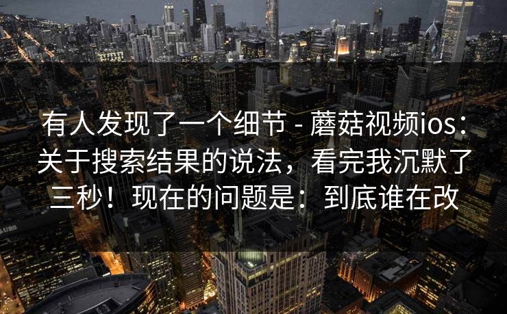 有人发现了一个细节 - 蘑菇视频ios：关于搜索结果的说法，看完我沉默了三秒！现在的问题是：到底谁在改