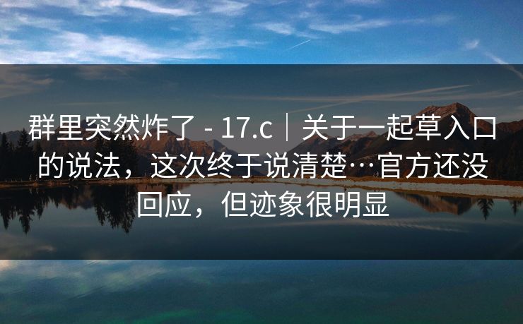 群里突然炸了 - 17.c｜关于一起草入口的说法，这次终于说清楚…官方还没回应，但迹象很明显