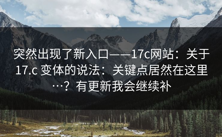 突然出现了新入口——17c网站：关于17.c 变体的说法：关键点居然在这里…？有更新我会继续补