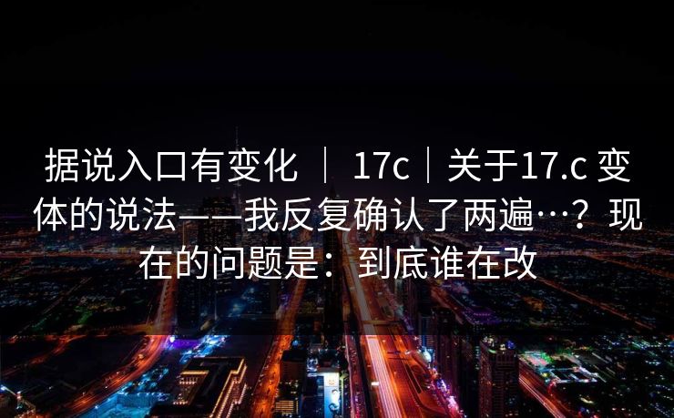 据说入口有变化 ｜ 17c｜关于17.c 变体的说法——我反复确认了两遍…？现在的问题是：到底谁在改