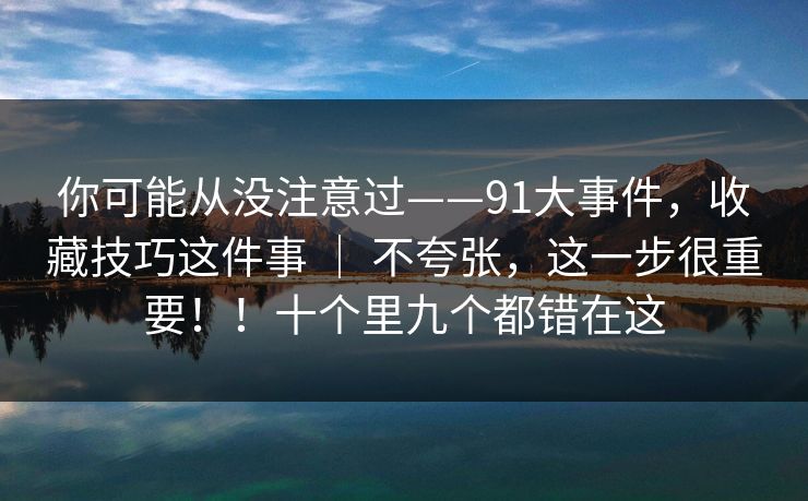 你可能从没注意过——91大事件，收藏技巧这件事 ｜ 不夸张，这一步很重要！！十个里九个都错在这