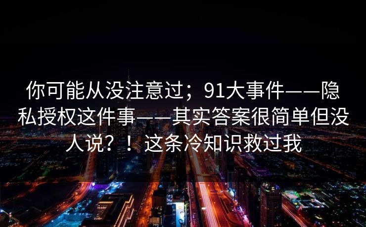 你可能从没注意过；91大事件——隐私授权这件事——其实答案很简单但没人说？！这条冷知识救过我