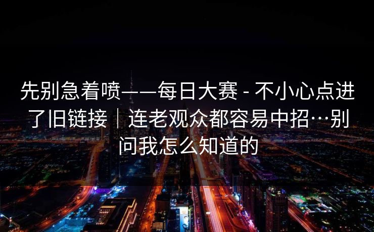 先别急着喷——每日大赛 - 不小心点进了旧链接｜连老观众都容易中招…别问我怎么知道的