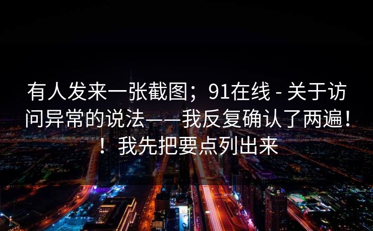 有人发来一张截图；91在线 - 关于访问异常的说法——我反复确认了两遍！！我先把要点列出来