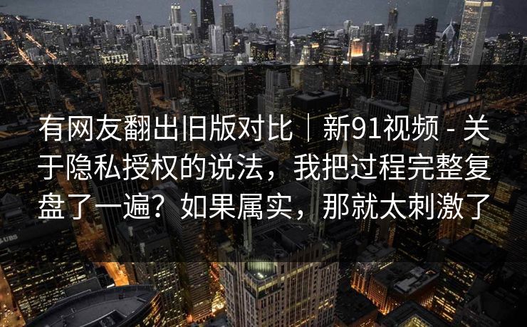 有网友翻出旧版对比｜新91视频 - 关于隐私授权的说法，我把过程完整复盘了一遍？如果属实，那就太刺激了