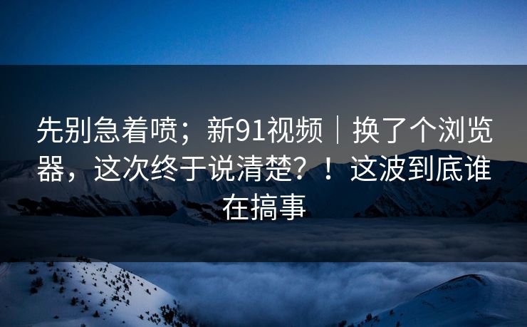 先别急着喷；新91视频｜换了个浏览器，这次终于说清楚？！这波到底谁在搞事