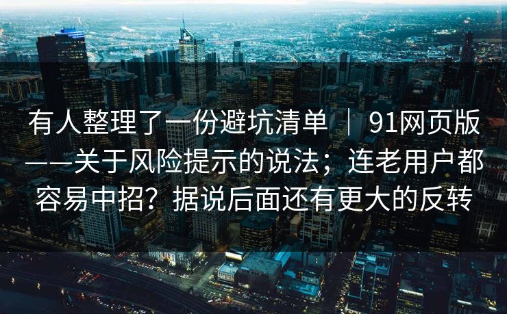 有人整理了一份避坑清单 | 91网页版——关于风险提示的说法;连老用户都容易中招?据说后面还有更大的反转 有人整理了一份避坑清单 | 91网页版——关于风险提示的说法;连老用户都容易中招?据说后面还有更大的反转