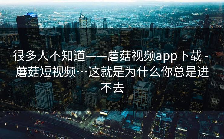 很多人不知道——蘑菇视频app下载 - 蘑菇短视频…这就是为什么你总是进不去