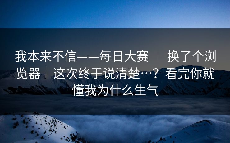 我本来不信——每日大赛 | 换了个浏览器|这次终于说清楚…?看完你就懂我为什么生气 我本来不信——每日大赛 | 换了个浏览器|这次终于说清楚…?看完你就懂我为什么生气