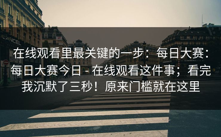 在线观看里最关键的一步：每日大赛：每日大赛今日 - 在线观看这件事；看完我沉默了三秒！原来门槛就在这里