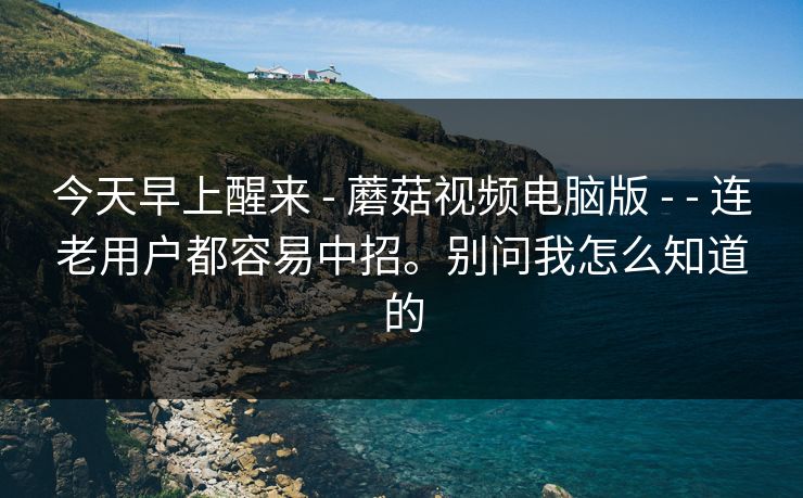 今天早上醒来 - 蘑菇视频电脑版 - - 连老用户都容易中招。别问我怎么知道的 今天早上醒来 - 蘑菇视频电脑版 - - 连老用户都容易中招。别问我怎么知道的