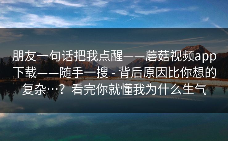 朋友一句话把我点醒——蘑菇视频app下载——随手一搜 - 背后原因比你想的复杂…？看完你就懂我为什么生气