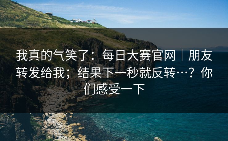 我真的气笑了：每日大赛官网｜朋友转发给我；结果下一秒就反转…？你们感受一下