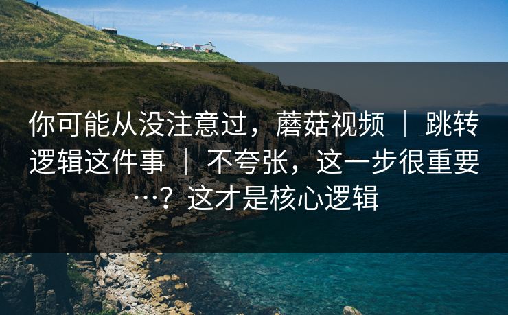 你可能从没注意过，蘑菇视频 ｜ 跳转逻辑这件事 ｜ 不夸张，这一步很重要…？这才是核心逻辑