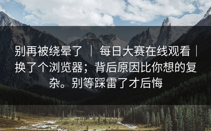 别再被绕晕了 | 每日大赛在线观看|换了个浏览器;背后原因比你想的复杂。别等踩雷了才后悔 别再被绕晕了 | 每日大赛在线观看|换了个浏览器;背后原因比你想的复杂。别等踩雷了才后悔