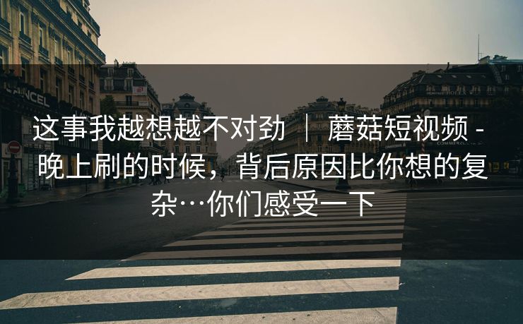 这事我越想越不对劲 | 蘑菇短视频 - 晚上刷的时候,背后原因比你想的复杂…你们感受一下 这事我越想越不对劲 | 蘑菇短视频 - 晚上刷的时候,背后原因比你想的复杂…你们感受一下