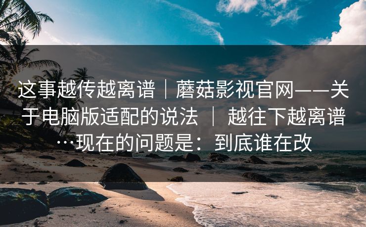 这事越传越离谱｜蘑菇影视官网——关于电脑版适配的说法 ｜ 越往下越离谱…现在的问题是：到底谁在改