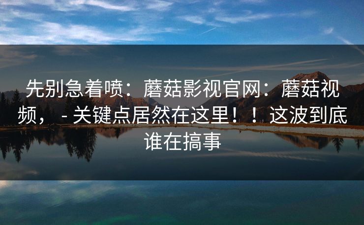 先别急着喷：蘑菇影视官网：蘑菇视频， - 关键点居然在这里！！这波到底谁在搞事