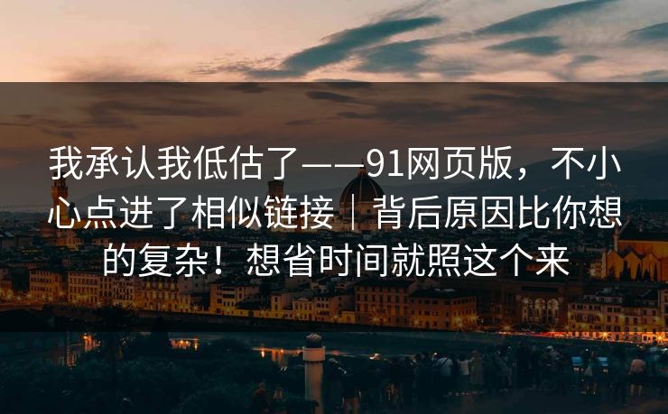 我承认我低估了——91网页版，不小心点进了相似链接｜背后原因比你想的复杂！想省时间就照这个来