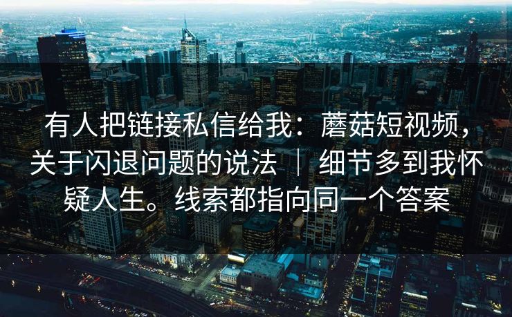 有人把链接私信给我：蘑菇短视频，关于闪退问题的说法 ｜ 细节多到我怀疑人生。线索都指向同一个答案