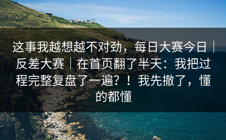 这事我越想越不对劲，每日大赛今日｜反差大赛｜在首页翻了半天：我把过程完整复盘了一遍？！我先撤了，懂的都懂