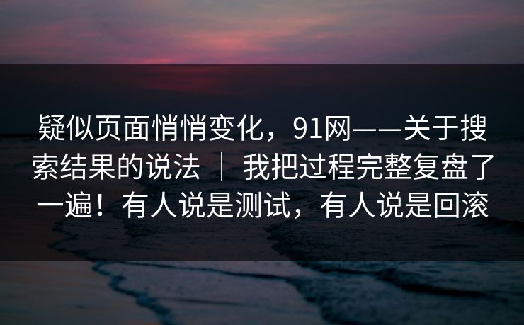 疑似页面悄悄变化，91网——关于搜索结果的说法 ｜ 我把过程完整复盘了一遍！有人说是测试，有人说是回滚