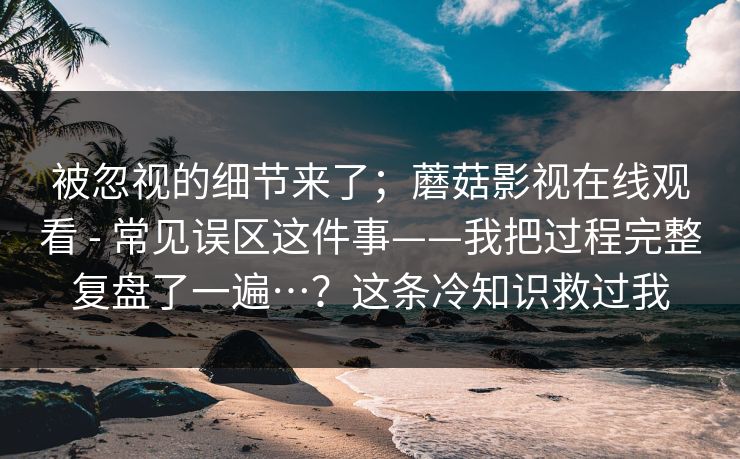 被忽视的细节来了；蘑菇影视在线观看 - 常见误区这件事——我把过程完整复盘了一遍…？这条冷知识救过我