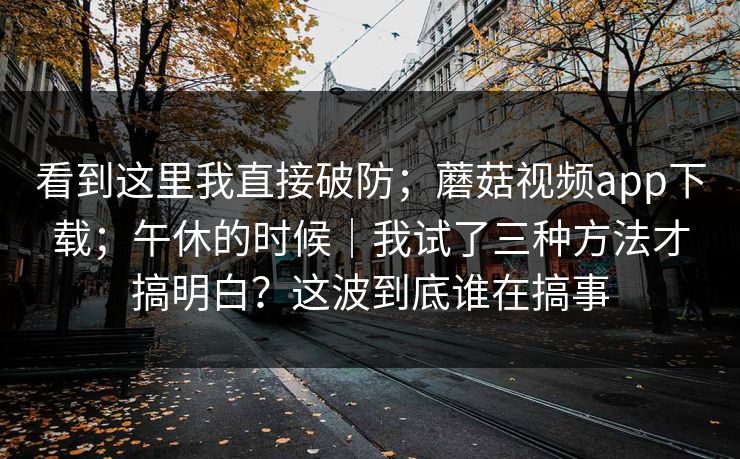 看到这里我直接破防；蘑菇视频app下载；午休的时候｜我试了三种方法才搞明白？这波到底谁在搞事