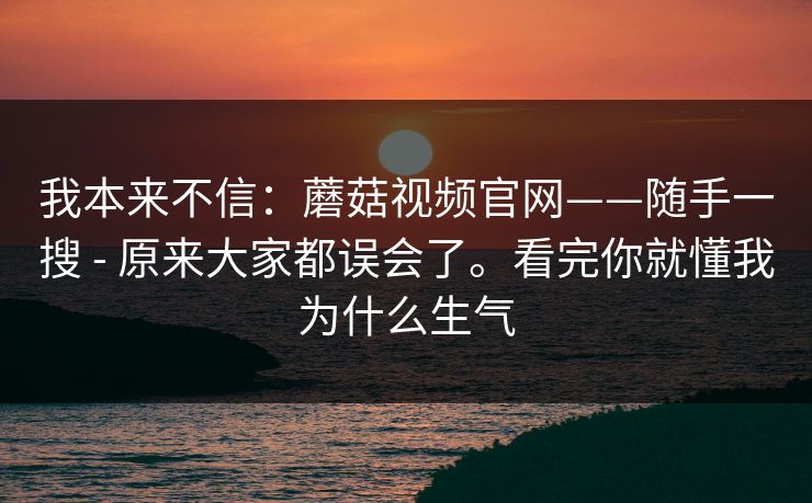 我本来不信：蘑菇视频官网——随手一搜 - 原来大家都误会了。看完你就懂我为什么生气