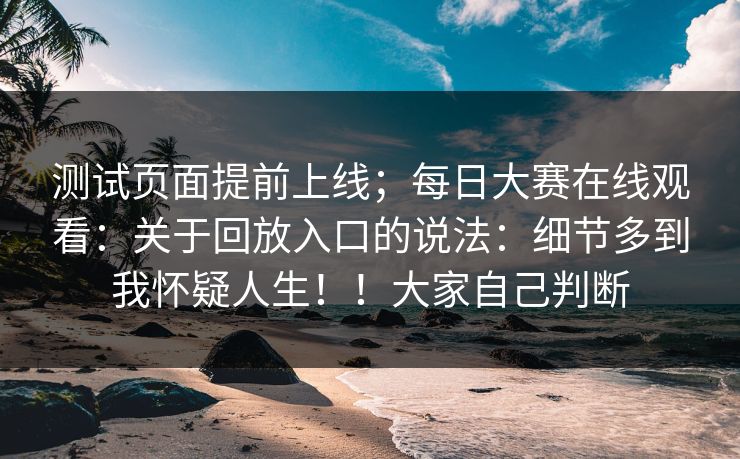 测试页面提前上线；每日大赛在线观看：关于回放入口的说法：细节多到我怀疑人生！！大家自己判断