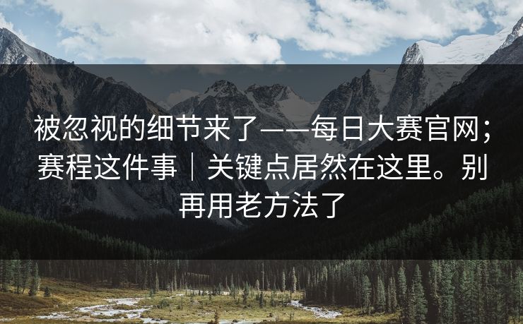 被忽视的细节来了——每日大赛官网;赛程这件事|关键点居然在这里。别再用老方法了 被忽视的细节来了——每日大赛官网;赛程这件事|关键点居然在这里。别再用老方法了