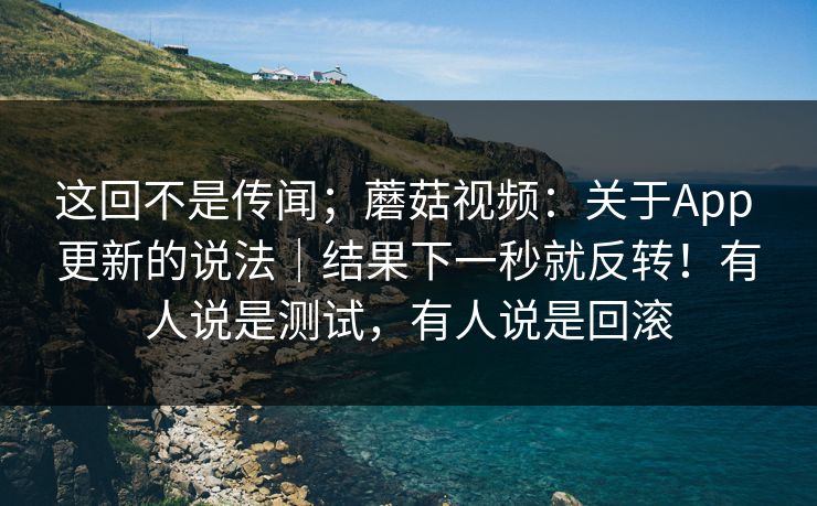 这回不是传闻；蘑菇视频：关于App 更新的说法｜结果下一秒就反转！有人说是测试，有人说是回滚