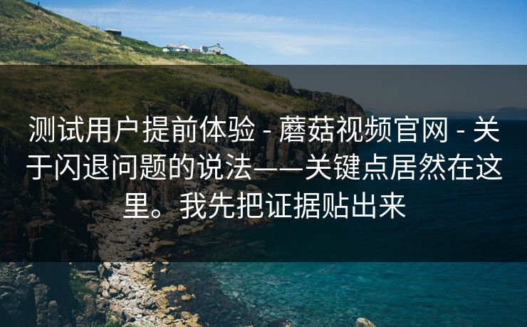 测试用户提前体验 - 蘑菇视频官网 - 关于闪退问题的说法——关键点居然在这里。我先把证据贴出来