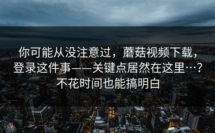 你可能从没注意过，蘑菇视频下载，登录这件事——关键点居然在这里…？不花时间也能搞明白