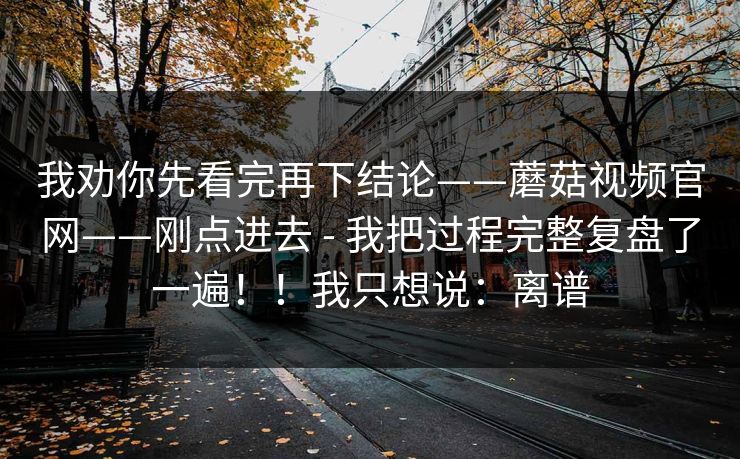 我劝你先看完再下结论——蘑菇视频官网——刚点进去 - 我把过程完整复盘了一遍！！我只想说：离谱