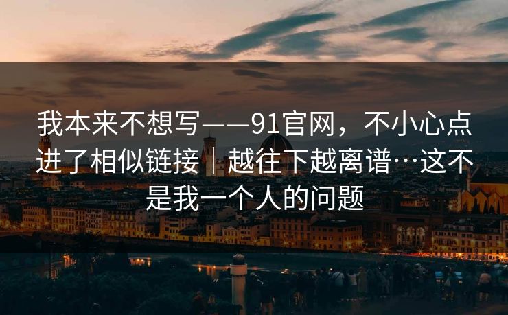 我本来不想写——91官网,不小心点进了相似链接|越往下越离谱…这不是我一个人的问题 我本来不想写——91官网,不小心点进了相似链接|越往下越离谱…这不是我一个人的问题