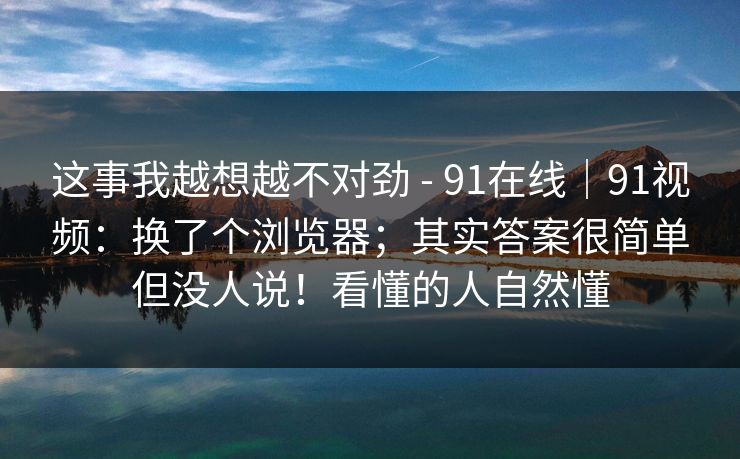这事我越想越不对劲 - 91在线|91视频:换了个浏览器;其实答案很简单但没人说!看懂的人自然懂 这事我越想越不对劲 - 91在线|91视频:换了个浏览器;其实答案很简单但没人说!看懂的人自然懂
