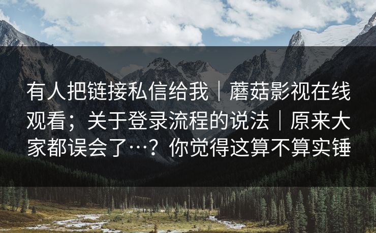 有人把链接私信给我|蘑菇影视在线观看;关于登录流程的说法|原来大家都误会了…?你觉得这算不算实锤 有人把链接私信给我|蘑菇影视在线观看;关于登录流程的说法|原来大家都误会了…?你觉得这算不算实锤