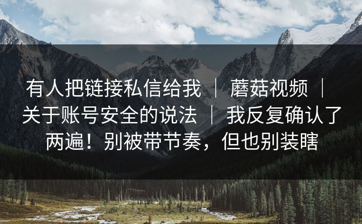 有人把链接私信给我 | 蘑菇视频 | 关于账号安全的说法 | 我反复确认了两遍!别被带节奏,但也别装瞎 有人把链接私信给我 | 蘑菇视频 | 关于账号安全的说法 | 我反复确认了两遍!别被带节奏,但也别装瞎