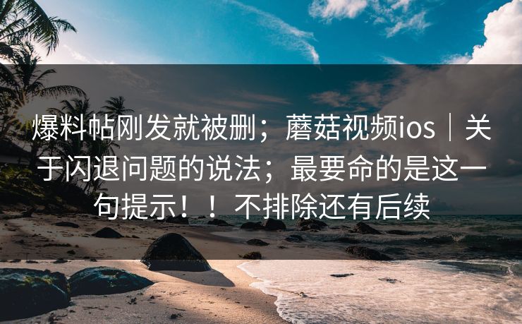 爆料帖刚发就被删;蘑菇视频ios|关于闪退问题的说法;最要命的是这一句提示!!不排除还有后续 爆料帖刚发就被删;蘑菇视频ios|关于闪退问题的说法;最要命的是这一句提示!!不排除还有后续